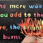 Title: Cozy Fire
Size: 24”x18”
Medium: acrylic paint
Description: 4th grade artists brainstormed and voted on an inspirational saying to serve as the centerpiece of their painting. Next, they collaborated to determine the color scheme and design. This was an important exercise in both sharing and listening respectfully. Students worked in small groups to draw and paint the composition. As the final step in their creative process, the class brainstormed title ideas for their piece then voted for their favorite.
